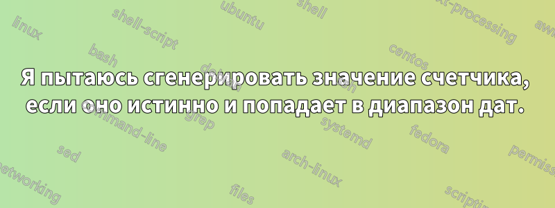 Я пытаюсь сгенерировать значение счетчика, если оно истинно и попадает в диапазон дат.