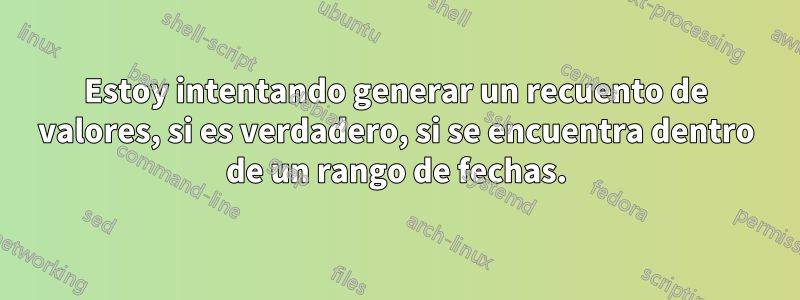 Estoy intentando generar un recuento de valores, si es verdadero, si se encuentra dentro de un rango de fechas.