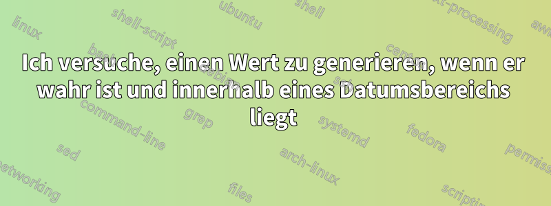 Ich versuche, einen Wert zu generieren, wenn er wahr ist und innerhalb eines Datumsbereichs liegt