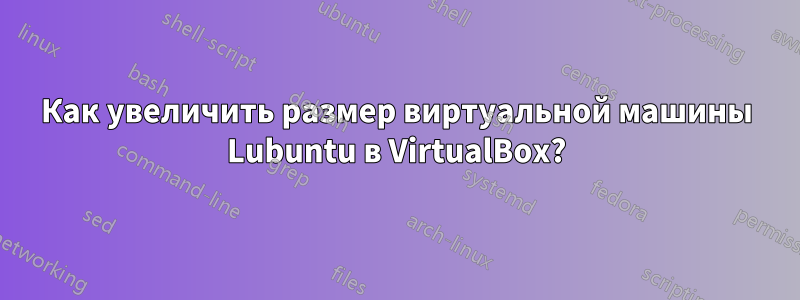 Как увеличить размер виртуальной машины Lubuntu в VirtualBox?