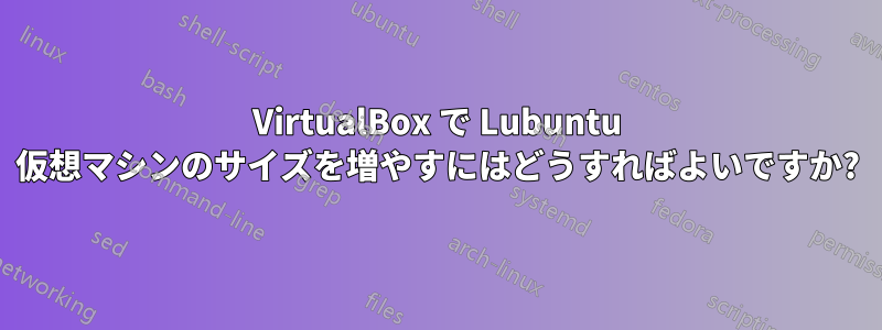 VirtualBox で Lubuntu 仮想マシンのサイズを増やすにはどうすればよいですか?