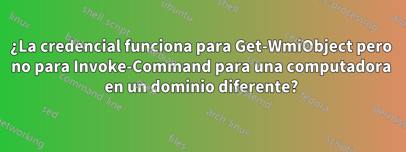 ¿La credencial funciona para Get-WmiObject pero no para Invoke-Command para una computadora en un dominio diferente?