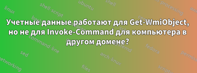 Учетные данные работают для Get-WmiObject, но не для Invoke-Command для компьютера в другом домене?