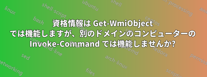 資格情報は Get-WmiObject では機能しますが、別のドメインのコンピューターの Invoke-Command では機能しませんか?