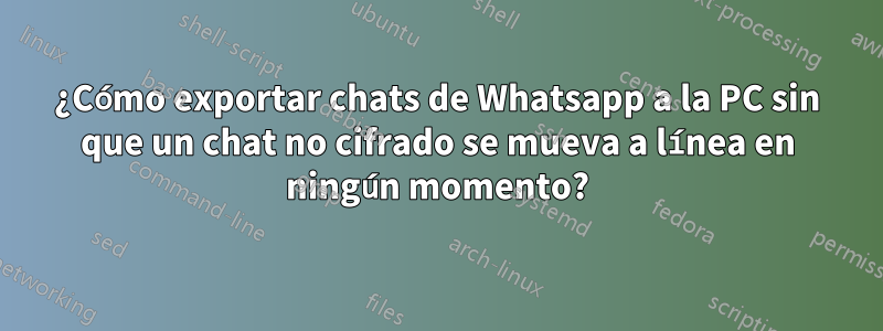 ¿Cómo exportar chats de Whatsapp a la PC sin que un chat no cifrado se mueva a línea en ningún momento?