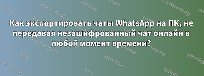 Как экспортировать чаты WhatsApp на ПК, не передавая незашифрованный чат онлайн в любой момент времени?