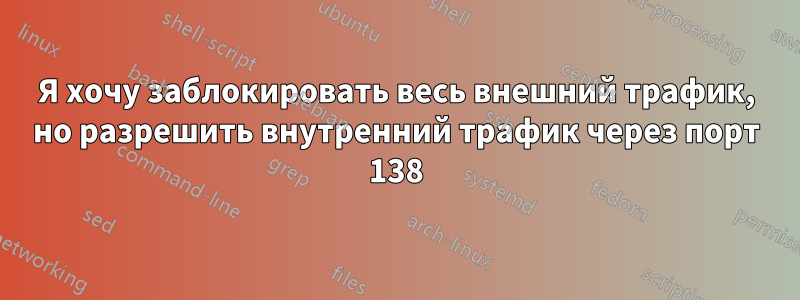 Я хочу заблокировать весь внешний трафик, но разрешить внутренний трафик через порт 138