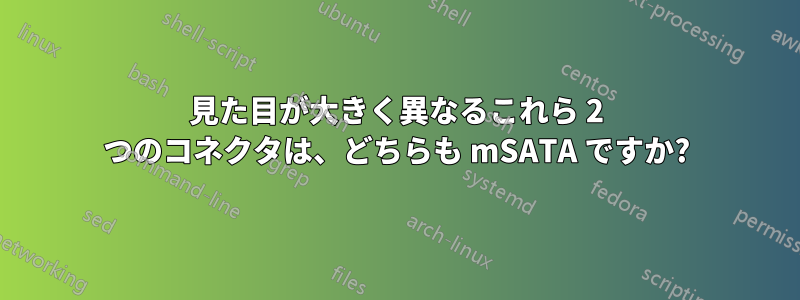 見た目が大きく異なるこれら 2 つのコネクタは、どちらも mSATA ですか?