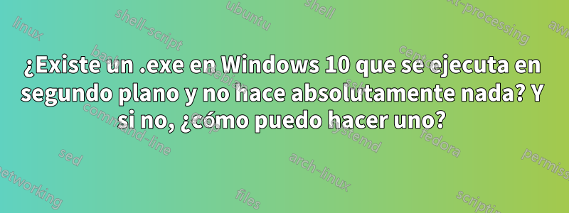 ¿Existe un .exe en Windows 10 que se ejecuta en segundo plano y no hace absolutamente nada? Y si no, ¿cómo puedo hacer uno?