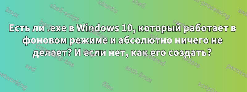 Есть ли .exe в Windows 10, который работает в фоновом режиме и абсолютно ничего не делает? И если нет, как его создать?