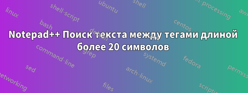 Notepad++ Поиск текста между тегами длиной более 20 символов