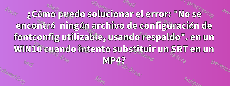 ¿Cómo puedo solucionar el error: "No se encontró ningún archivo de configuración de fontconfig utilizable, usando respaldo". en un WIN10 cuando intento substituir un SRT en un MP4?