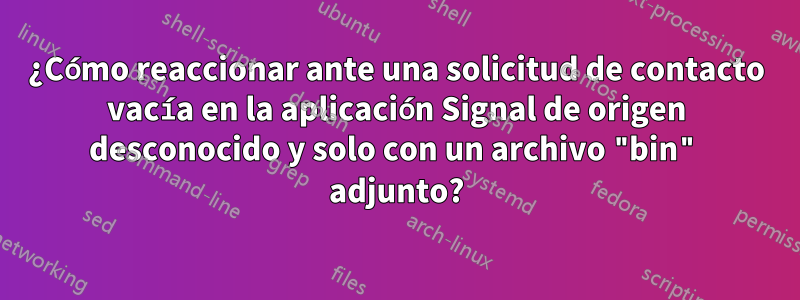 ¿Cómo reaccionar ante una solicitud de contacto vacía en la aplicación Signal de origen desconocido y solo con un archivo "bin" adjunto?