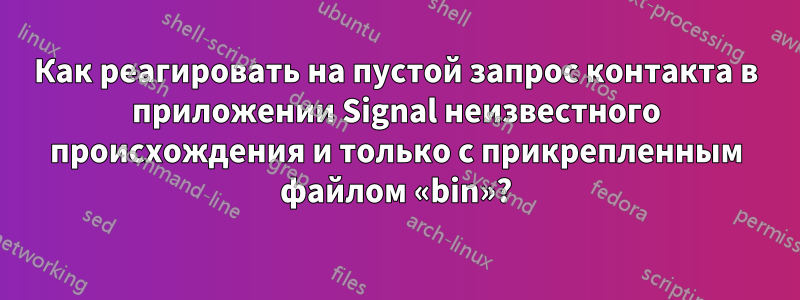 Как реагировать на пустой запрос контакта в приложении Signal неизвестного происхождения и только с прикрепленным файлом «bin»?