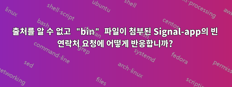 출처를 알 수 없고 "bin" 파일이 첨부된 Signal-app의 빈 연락처 요청에 어떻게 반응합니까?