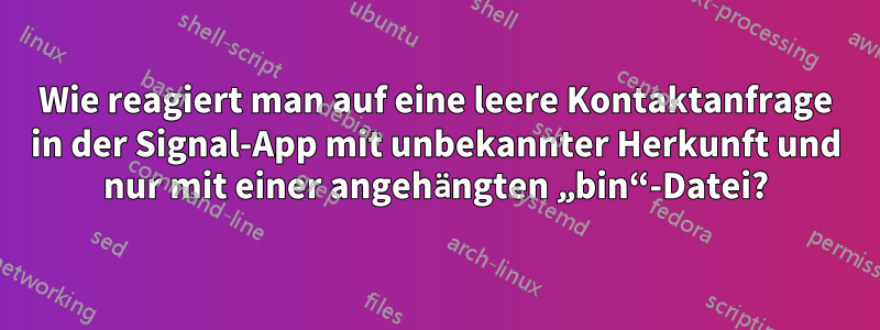 Wie reagiert man auf eine leere Kontaktanfrage in der Signal-App mit unbekannter Herkunft und nur mit einer angehängten „bin“-Datei?