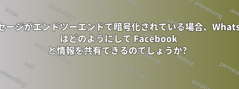 メッセージがエンドツーエンドで暗号化されている場合、WhatsApp はどのようにして Facebook と情報を共有できるのでしょうか? 