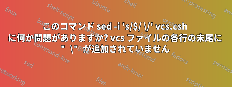 このコマンド sed -i 's/$/ \/' vcs.csh に何か問題がありますか? vcs ファイルの各行の末尾に " \" が追加されていません