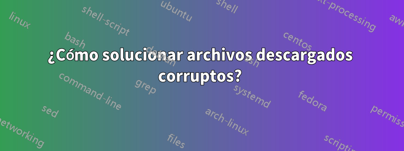 ¿Cómo solucionar archivos descargados corruptos?