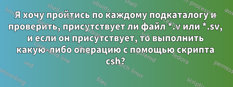 Я хочу пройтись по каждому подкаталогу и проверить, присутствует ли файл *.v или *.sv, и если он присутствует, то выполнить какую-либо операцию с помощью скрипта csh?