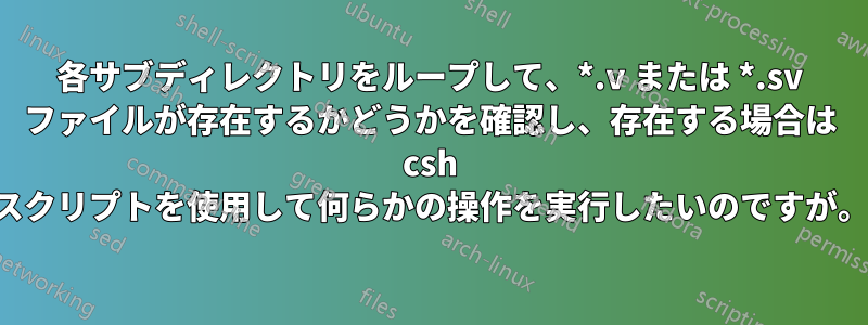 各サブディレクトリをループして、*.v または *.sv ファイルが存在するかどうかを確認し、存在する場合は csh スクリプトを使用して何らかの操作を実行したいのですが。