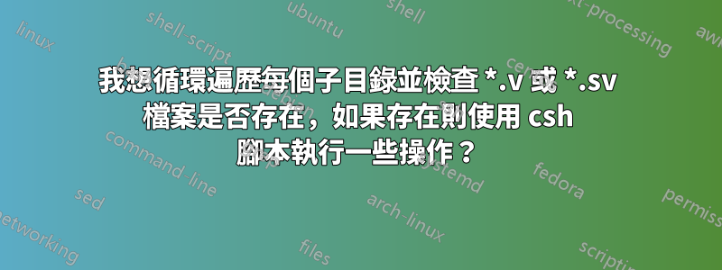 我想循環遍歷每個子目錄並檢查 *.v 或 *.sv 檔案是否存在，如果存在則使用 csh 腳本執行一些操作？