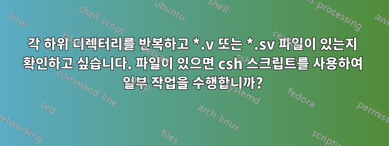 각 하위 디렉터리를 반복하고 *.v 또는 *.sv 파일이 있는지 확인하고 싶습니다. 파일이 있으면 csh 스크립트를 사용하여 일부 작업을 수행합니까?