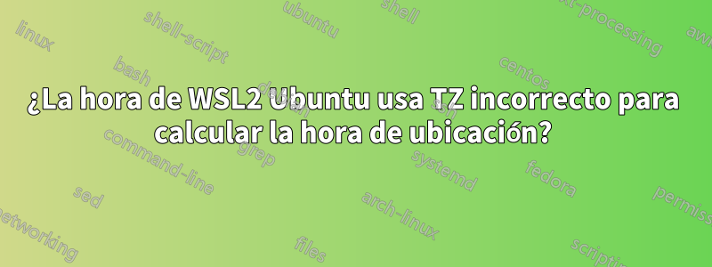 ¿La hora de WSL2 Ubuntu usa TZ incorrecto para calcular la hora de ubicación?