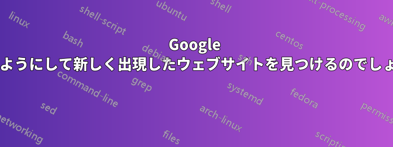 Google はどのようにして新しく出現したウェブサイトを見つけるのでしょうか? 