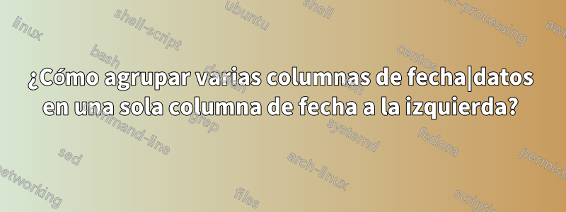 ¿Cómo agrupar varias columnas de fecha|datos en una sola columna de fecha a la izquierda?