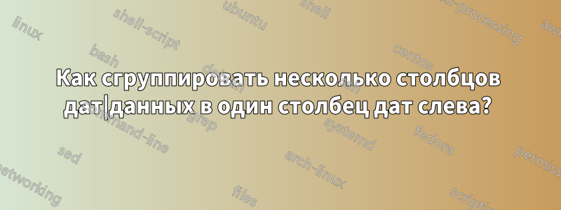 Как сгруппировать несколько столбцов дат|данных в один столбец дат слева?