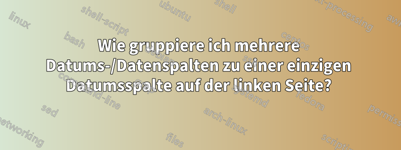 Wie gruppiere ich mehrere Datums-/Datenspalten zu einer einzigen Datumsspalte auf der linken Seite?