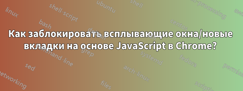 Как заблокировать всплывающие окна/новые вкладки на основе JavaScript в Chrome?