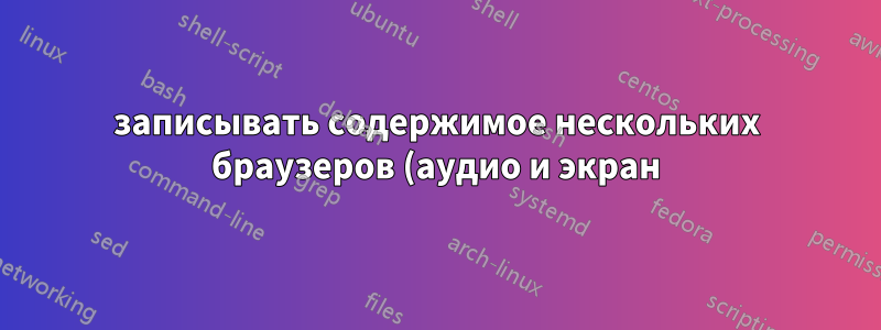 записывать содержимое нескольких браузеров (аудио и экран) для одного и того же ПК