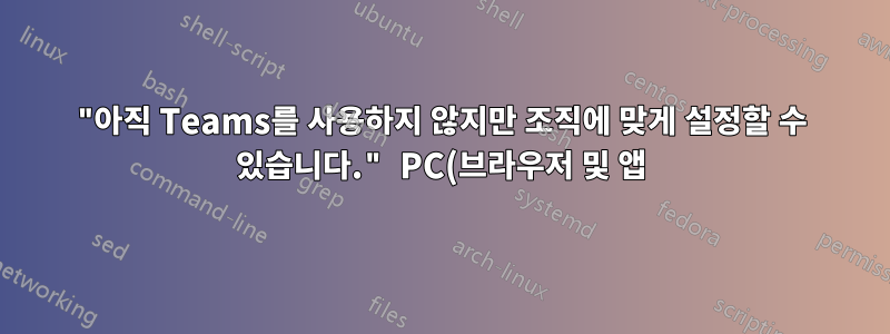 "아직 Teams를 사용하지 않지만 조직에 맞게 설정할 수 있습니다." PC(브라우저 및 앱)에서 비공개 계정으로 로그인 시