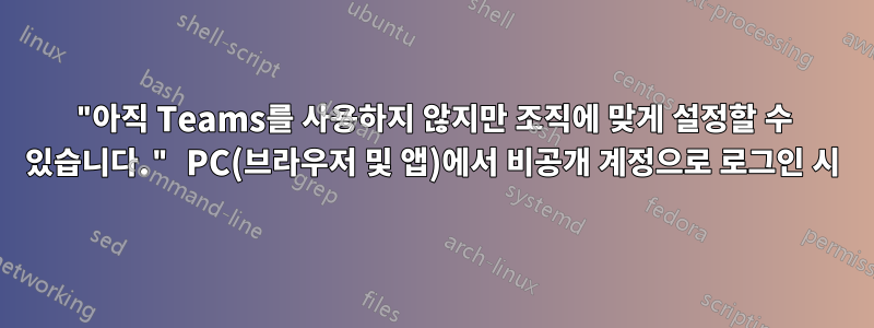 "아직 Teams를 사용하지 않지만 조직에 맞게 설정할 수 있습니다." PC(브라우저 및 앱)에서 비공개 계정으로 로그인 시