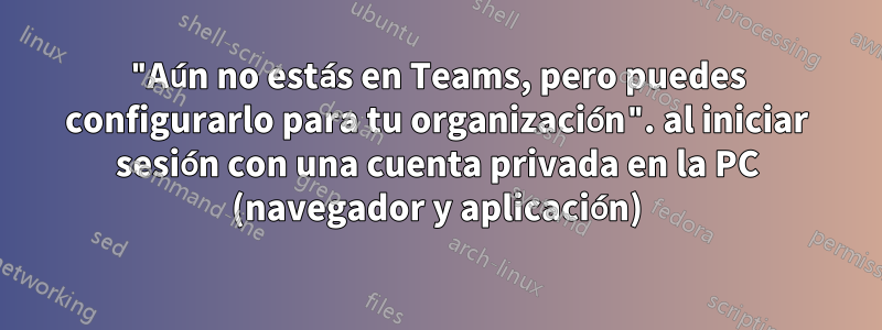 "Aún no estás en Teams, pero puedes configurarlo para tu organización". al iniciar sesión con una cuenta privada en la PC (navegador y aplicación)