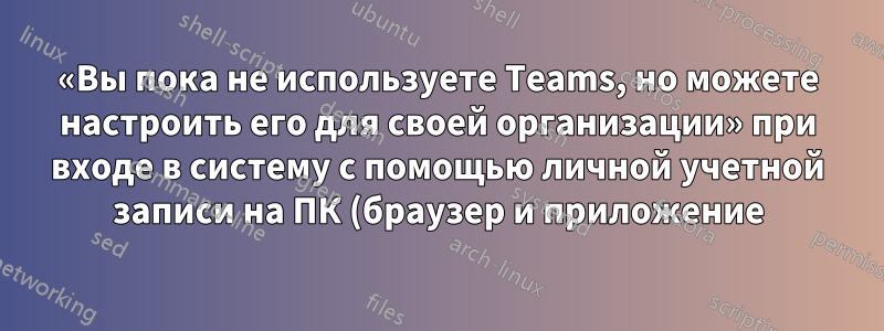 «Вы пока не используете Teams, но можете настроить его для своей организации» при входе в систему с помощью личной учетной записи на ПК (браузер и приложение)
