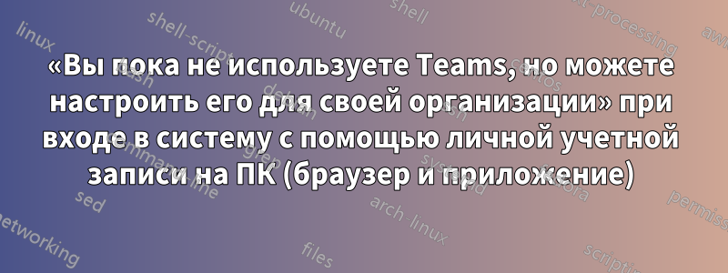 «Вы пока не используете Teams, но можете настроить его для своей организации» при входе в систему с помощью личной учетной записи на ПК (браузер и приложение)