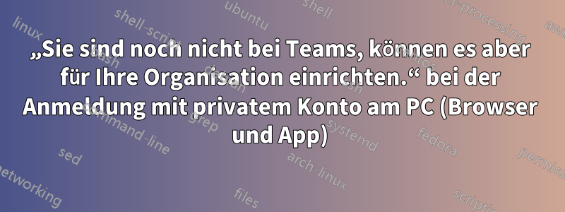 „Sie sind noch nicht bei Teams, können es aber für Ihre Organisation einrichten.“ bei der Anmeldung mit privatem Konto am PC (Browser und App)