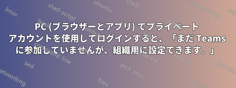 PC (ブラウザーとアプリ) でプライベート アカウントを使用してログインすると、「まだ Teams に参加していませんが、組織用に設定できます。」