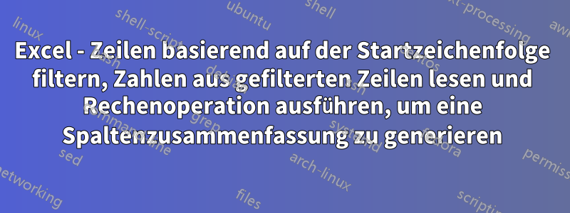 Excel - Zeilen basierend auf der Startzeichenfolge filtern, Zahlen aus gefilterten Zeilen lesen und Rechenoperation ausführen, um eine Spaltenzusammenfassung zu generieren