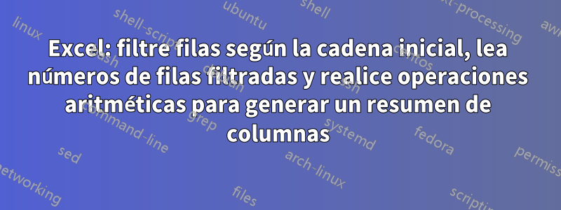 Excel: filtre filas según la cadena inicial, lea números de filas filtradas y realice operaciones aritméticas para generar un resumen de columnas