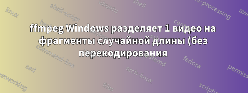ffmpeg Windows разделяет 1 видео на фрагменты случайной длины (без перекодирования)