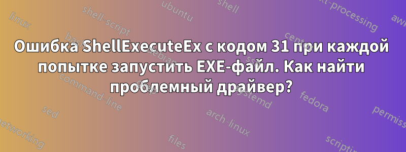 Ошибка ShellExecuteEx с кодом 31 при каждой попытке запустить EXE-файл. Как найти проблемный драйвер?