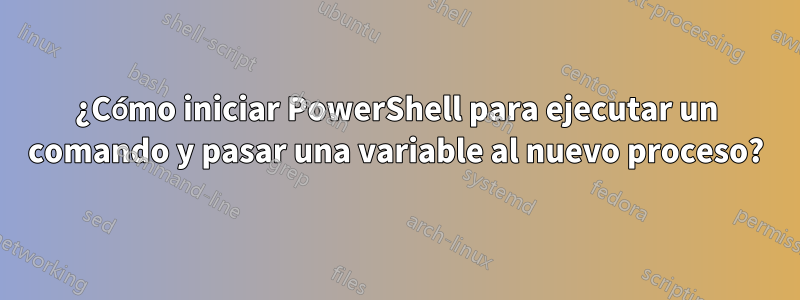 ¿Cómo iniciar PowerShell para ejecutar un comando y pasar una variable al nuevo proceso?