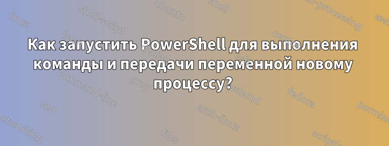 Как запустить PowerShell для выполнения команды и передачи переменной новому процессу?