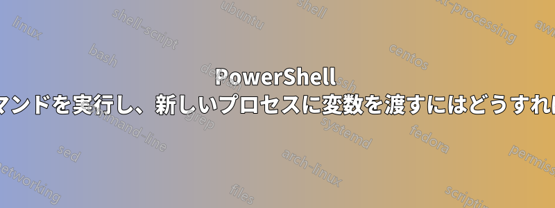 PowerShell を起動してコマンドを実行し、新しいプロセスに変数を渡すにはどうすればよいですか?