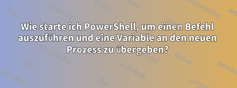 Wie starte ich PowerShell, um einen Befehl auszuführen und eine Variable an den neuen Prozess zu übergeben?