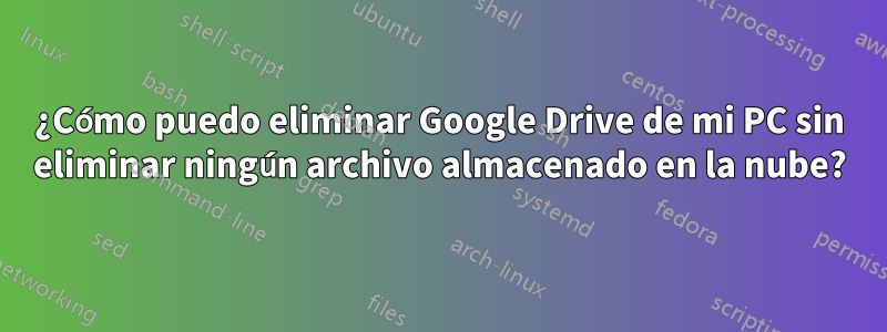 ¿Cómo puedo eliminar Google Drive de mi PC sin eliminar ningún archivo almacenado en la nube?